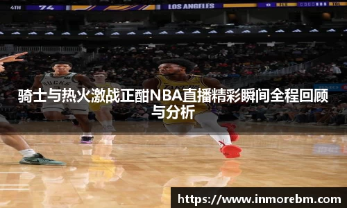 骑士与热火激战正酣NBA直播精彩瞬间全程回顾与分析
